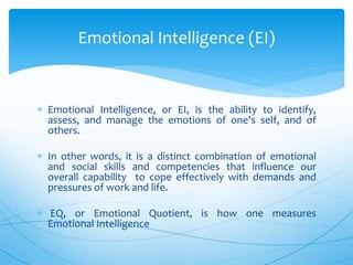  Emotional Intelligence, or EI, is the ability to identify,
assess, and manage the emotions of one's self, and of
others.
 In other words, it is a distinct combination of emotional
and social skills and competencies that influence our
overall capability to cope effectively with demands and
pressures of work and life.
 EQ, or Emotional Quotient, is how one measures
Emotional Intelligence
Emotional Intelligence (EI)
 
