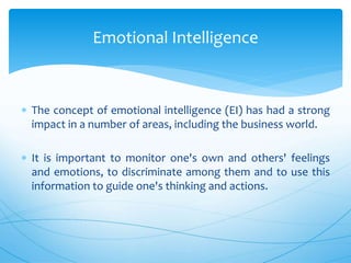  The concept of emotional intelligence (EI) has had a strong
impact in a number of areas, including the business world.
 It is important to monitor one's own and others' feelings
and emotions, to discriminate among them and to use this
information to guide one's thinking and actions.
Emotional Intelligence
 