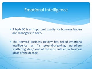 A high EQ is an important quality for business leaders
and managers to have.
 The Harvard Business Review has hailed emotional
intelligence as “a ground-breaking, paradigm-
shattering idea,” one of the most influential business
ideas of the decade.
Emotional Intelligence
 