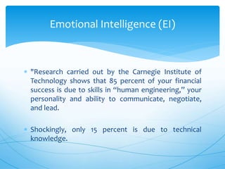  "Research carried out by the Carnegie Institute of
Technology shows that 85 percent of your financial
success is due to skills in “human engineering,” your
personality and ability to communicate, negotiate,
and lead.
 Shockingly, only 15 percent is due to technical
knowledge.
Emotional Intelligence (EI)
 