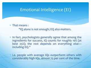  That means :
"IQ alone is not enough; EQ also matters.
 In fact, psychologists generally agree that among the
ingredients for success, IQ counts for roughly 10% (at
best 25%); the rest depends on everything else—
including EQ.“
 i.e. people with average IQs outperform others with
considerably high IQs, almost 75 per cent of the time.
Emotional Intelligence (EI)
 