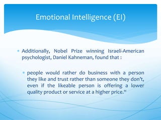  Additionally, Nobel Prize winning Israeli-American
psychologist, Daniel Kahneman, found that :
 people would rather do business with a person
they like and trust rather than someone they don’t,
even if the likeable person is offering a lower
quality product or service at a higher price.“
Emotional Intelligence (EI)
 