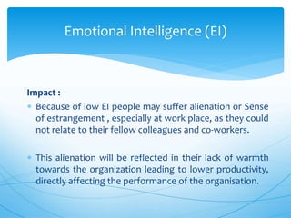 Impact :
 Because of low EI people may suffer alienation or Sense
of estrangement , especially at work place, as they could
not relate to their fellow colleagues and co-workers.
 This alienation will be reflected in their lack of warmth
towards the organization leading to lower productivity,
directly affecting the performance of the organisation.
Emotional Intelligence (EI)
 