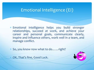  Emotional intelligence helps you build stronger
relationships, succeed at work, and achieve your
career and personal goals, communicate clearly,
inspire and influence others, work well in a team, and
manage conflict.
 So, you know now what to do……right?
 OK, That’s fine, Good Luck.
Emotional Intelligence (EI)
 