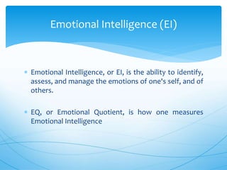  Emotional Intelligence, or EI, is the ability to identify,
assess, and manage the emotions of one's self, and of
others.
 EQ, or Emotional Quotient, is how one measures
Emotional Intelligence
Emotional Intelligence (EI)
 