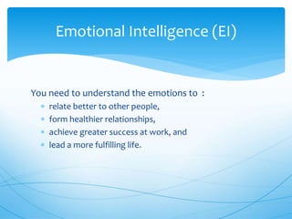 You need to understand the emotions to :
 relate better to other people,
 form healthier relationships,
 achieve greater success at work, and
 lead a more fulfilling life.
Emotional Intelligence (EI)
 