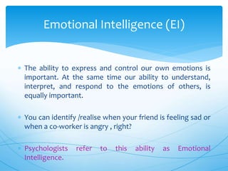  The ability to express and control our own emotions is
important. At the same time our ability to understand,
interpret, and respond to the emotions of others, is
equally important.
 You can identify /realise when your friend is feeling sad or
when a co-worker is angry , right?
 Psychologists refer to this ability as Emotional
Intelligence.
Emotional Intelligence (EI)
 