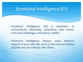  Emotional intelligence (EI) is important to
communicate effectively, empathize with others,
overcome challenges, and defuse conflict.
 Emotional intelligence impacts many different
aspects of your daily life, such as the way you behave
and the way you interact with others.
Emotional Intelligence (EI)
 