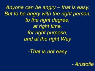 Anyone can be angry – that is easy.
But to be angry with the right person,
to the right degree,
at right time,
for right purpose,
and at the right Way
-That is not easy
- Aristotle
 