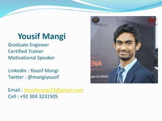 Yousif Mangi
Graduate Engineer
Certified Trainer
Motivational Speaker
LinkedIn : Yousif Mangi
Twitter : @mangiyousif
Email : Yousifmangi32@gmail.com
Cell : +92 304 3231505
 