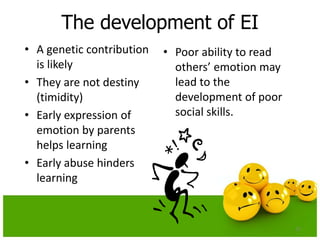 The development of EI
• A genetic contribution
is likely
• They are not destiny
(timidity)
• Early expression of
emotion by parents
helps learning
• Early abuse hinders
learning
• Poor ability to read
others’ emotion may
lead to the
development of poor
social skills.
27
 