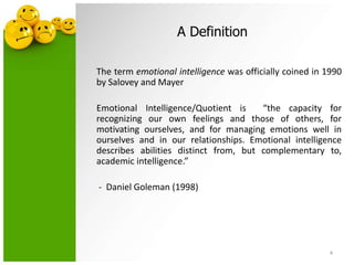 A Definition
The term emotional intelligence was officially coined in 1990
by Salovey and Mayer
Emotional Intelligence/Quotient is “the capacity for
recognizing our own feelings and those of others, for
motivating ourselves, and for managing emotions well in
ourselves and in our relationships. Emotional intelligence
describes abilities distinct from, but complementary to,
academic intelligence.”
- Daniel Goleman (1998)
4
 