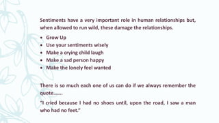 Sentiments have a very important role in human relationships but,
when allowed to run wild, these damage the relationships.
 Grow Up
 Use your sentiments wisely
 Make a crying child laugh
 Make a sad person happy
 Make the lonely feel wanted
There is so much each one of us can do if we always remember the
quote…….
“I cried because I had no shoes until, upon the road, I saw a man
who had no feet.”
 