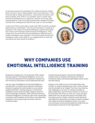 Copyright © 2013 - 360Solutions, LLC
Screening prospective employees for certain positions makes
good common sense. Sales people need to be optimistic. They
must be able to delay gratification, control their emotions and
have empathy with others. For example, when L’Oreal used
Emotional Intelligence as a selection criterion for hiring sales
representatives, they found that emotionally intelligent people
outsold their colleagues by $91,370 per year, on the average. 3
Jordan and Troth conducted a study with 350 university students
participating in 108 teams. They found that teams consisting of
members with higher Emotional Intelligence performed better
than teams with members little Emotional Intelligence. Their
results also found that Emotional Intelligence affected which
conflict strategies were adopted. Those with higher Emotional
Intelligence were more likely to use collaboration at both the
individual and team levels of analysis. 4
Emotional competencies can be learned. With a good
training program in Emotional Intelligence, a firm can
maximize the potential of the employees it already has,
from the top to the bottom of the organizational chart.
Like any type of intelligence, Emotional Intelligence
includes both an inherent and a learned component.
Education supplies the skills needed to score well on
traditional IQ tests. Training programs in Emotional
Intelligence teach adults the skills needed to become
more emotionally competent. With sufficient training in
Emotional Intelligence, businesses gain more emotionally
competent staff members who function more efficiently,
cooperate more productively and remain with the
company longer.
A good training program in Emotional Intelligence
includes work on integrity, defining key moments,
embracing reality, exercising responsibility, clarity, action
and self-valuing.
Integrity is the ability to act on principle rather than
emotion. It requires developing an inner moral compass
and the strength to be “bigger” than the circumstances
and challenges of our lives. It includes the ability to
delay gratification and to harness emotion in service of
the principles that infuse our lives. Our moral compass
determines how we perceive events and people; how
we judge success or failure; whether we are optimistic
and cheerful or pessimistic and joyless. Project managers
with higher Emotional Intelligence tend to use open
communication and proactive leadership styles that can
bring positive outcomes to the organization. 5
WHY COMPANIES USE
EMOTIONAL INTELLIGENCE TRAINING
 