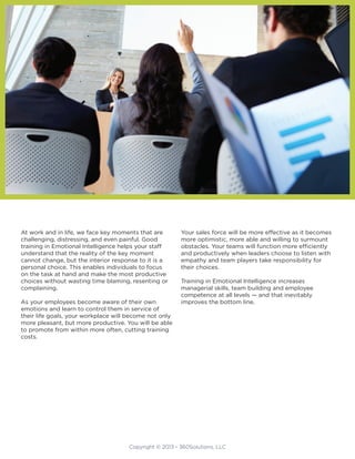 Copyright © 2013 - 360Solutions, LLC
At work and in life, we face key moments that are
challenging, distressing, and even painful. Good
training in Emotional Intelligence helps your staff
understand that the reality of the key moment
cannot change, but the interior response to it is a
personal choice. This enables individuals to focus
on the task at hand and make the most productive
choices without wasting time blaming, resenting or
complaining.
As your employees become aware of their own
emotions and learn to control them in service of
their life goals, your workplace will become not only
more pleasant, but more productive. You will be able
to promote from within more often, cutting training
costs.
Your sales force will be more effective as it becomes
more optimistic, more able and willing to surmount
obstacles. Your teams will function more efficiently
and productively when leaders choose to listen with
empathy and team players take responsibility for
their choices.
Training in Emotional Intelligence increases
managerial skills, team building and employee
competence at all levels — and that inevitably
improves the bottom line.
 
