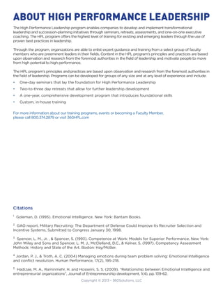 Copyright © 2013 - 360Solutions, LLC
Citations
1
Goleman, D. (1995). Emotional Intelligence. New York: Bantam Books.
2
GAO report. Military Recruiting: The Department of Defense Could Improve Its Recruiter Selection and
Incentive Systems, Submitted to Congress January 30, 1998.
3
Spencer, L. M., Jr. , & Spencer, S. (1993). Competence at Work: Models for Superior Performance. New York:
John Wiley and Sons and Spencer, L. M. J., McClelland, D.C., & Kelner, S. (1997). Competency Assessment
Methods: History and State of the Art. Boston: Hay/McBer.
4
Jordan, P. J., & Troth, A. C. (2004) Managing emotions during team problem solving: Emotional Intelligence
and conflict resolution. Human Performance, 17(2), 195-218.
5
Hadizae, M. A., Raminmehr, H. and Hosseini, S. S. (2009). “Relationship between Emotional Intelligence and
entrepreneurial organizations”, Journal of Entrepreneurship development, 1(4), pp. 139-62.
ABOUT HIGH PERFORMANCE LEADERSHIP
The High Performance Leadership program enables companies to develop and implement transformational
leadership and succession-planning initiatives through seminars, retreats, assessments, and one-on-one executive
coaching. The HPL program offers the highest level of training for existing and emerging leaders through the use of
proven best practices in leadership.
Through the program, organizations are able to enlist expert guidance and training from a select group of faculty
members who are preeminent leaders in their fields. Content in the HPL program’s principles and practices are based
upon observation and research from the foremost authorities in the field of leadership and motivate people to move
from high potential to high performance.
The HPL program’s principles and practices are based upon observation and research from the foremost authorities in
the field of leadership. Programs can be developed for groups of any size and at any level of experience and include:
•	 One-day seminars that lay the foundation for High Performance Leadership
•	 Two-to-three day retreats that allow for further leadership development
•	 A one-year, comprehensive development program that introduces foundational skills
•	 Custom, in-house training
For more information about our training programs, events or becoming a Faculty Member,
please call 800.374.2879 or visit 360HPL.com
 