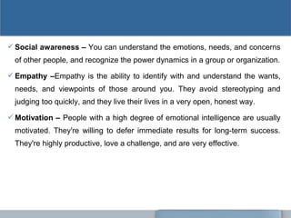 Social awareness – You can understand the emotions, needs, and concerns
of other people, and recognize the power dynamics in a group or organization.
Empathy –Empathy is the ability to identify with and understand the wants,
needs, and viewpoints of those around you. They avoid stereotyping and
judging too quickly, and they live their lives in a very open, honest way.
Motivation – People with a high degree of emotional intelligence are usually
motivated. They're willing to defer immediate results for long-term success.
They're highly productive, love a challenge, and are very effective.
 