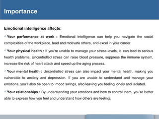 Importance
Emotional intelligence affects:
Your performance at work : Emotional intelligence can help you navigate the social
complexities of the workplace, lead and motivate others, and excel in your career.
Your physical health : If you‘re unable to manage your stress levels, it can lead to serious
health problems. Uncontrolled stress can raise blood pressure, suppress the immune system,
increase the risk of heart attack and speed up the aging process.
Your mental health : Uncontrolled stress can also impact your mental health, making you
vulnerable to anxiety and depression. If you are unable to understand and manage your
emotions, you‘ll also be open to mood swings, also leaving you feeling lonely and isolated.
Your relationships : By understanding your emotions and how to control them, you‘re better
able to express how you feel and understand how others are feeling.
 
