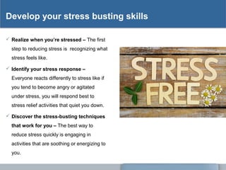 Develop your stress busting skills
 Realize when you’re stressed – The first
step to reducing stress is recognizing what
stress feels like.
 Identify your stress response –
Everyone reacts differently to stress like if
you tend to become angry or agitated
under stress, you will respond best to
stress relief activities that quiet you down.
 Discover the stress-busting techniques
that work for you – The best way to
reduce stress quickly is engaging in
activities that are soothing or energizing to
you.
 