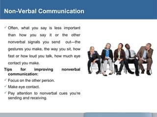 Non-Verbal Communication
 Often, what you say is less important
than how you say it or the other
nonverbal signals you send out—the
gestures you make, the way you sit, how
fast or how loud you talk, how much eye
contact you make.
Tips for improving nonverbal
communication:
 Focus on the other person.
 Make eye contact.
 Pay attention to nonverbal cues you‘re
sending and receiving.
 