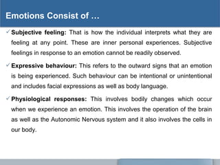 Subjective feeling: That is how the individual interprets what they are
feeling at any point. These are inner personal experiences. Subjective
feelings in response to an emotion cannot be readily observed.
Expressive behaviour: This refers to the outward signs that an emotion
is being experienced. Such behaviour can be intentional or unintentional
and includes facial expressions as well as body language.
Physiological responses: This involves bodily changes which occur
when we experience an emotion. This involves the operation of the brain
as well as the Autonomic Nervous system and it also involves the cells in
our body.
Emotions Consist of …
 