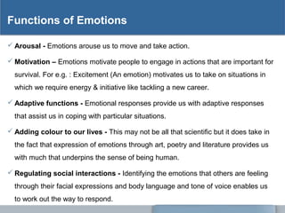 Functions of Emotions
 Arousal - Emotions arouse us to move and take action.
 Motivation – Emotions motivate people to engage in actions that are important for
survival. For e.g. : Excitement (An emotion) motivates us to take on situations in
which we require energy & initiative like tackling a new career.
 Adaptive functions - Emotional responses provide us with adaptive responses
that assist us in coping with particular situations.
 Adding colour to our lives - This may not be all that scientific but it does take in
the fact that expression of emotions through art, poetry and literature provides us
with much that underpins the sense of being human.
 Regulating social interactions - Identifying the emotions that others are feeling
through their facial expressions and body language and tone of voice enables us
to work out the way to respond.
 
