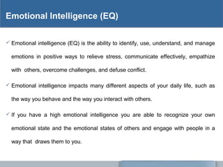 Emotional Intelligence (EQ)
 Emotional intelligence (EQ) is the ability to identify, use, understand, and manage
emotions in positive ways to relieve stress, communicate effectively, empathize
with others, overcome challenges, and defuse conflict.
 Emotional intelligence impacts many different aspects of your daily life, such as
the way you behave and the way you interact with others.
 If you have a high emotional intelligence you are able to recognize your own
emotional state and the emotional states of others and engage with people in a
way that draws them to you.
 