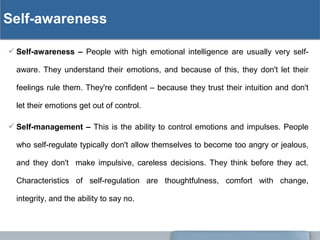 Self-awareness
 Self-awareness – People with high emotional intelligence are usually very self-
aware. They understand their emotions, and because of this, they don't let their
feelings rule them. They're confident – because they trust their intuition and don't
let their emotions get out of control.
 Self-management – This is the ability to control emotions and impulses. People
who self-regulate typically don't allow themselves to become too angry or jealous,
and they don't make impulsive, careless decisions. They think before they act.
Characteristics of self-regulation are thoughtfulness, comfort with change,
integrity, and the ability to say no.
 