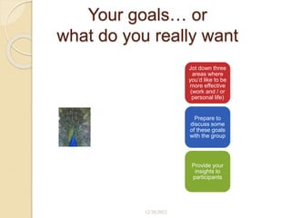 Your goals… or
what do you really want
Jot down three
areas where
you’d like to be
more effective
(work and / or
personal life)
Prepare to
discuss some
of these goals
with the group
Provide your
insights to
participants
12/20/2022
 
