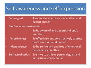 Self-awareness and self-expression
• Self-eegard To accurately perceive, understand and
accept oneself
• Emotional self-awareness
To be aware of and understand one’s
emotions
• Assertiveness To effectively and constructively express
one’s emotions and oneself
• Independence To be self-reliant and free of emotional
dependency on others
• Self-actualization To strive to achieve personal goals and
actualize one’s potential
 