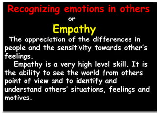 Recognizing emotions in others
or
Empathy
The appreciation of the differences in
people and the sensitivity towards other’s
feelings.
Empathy is a very high level skill. It is
the ability to see the world from others
point of view and to identify and
understand others’ situations, feelings and
motives.
 