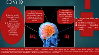 EQ Vs IQ
 Changes little after teen
years
 Academic intelligence
 Coginitive capacities,
strategy, long term
capacity
 Can be largely
learned through
life and
experiences
 EI grows as years,
called as Maturity.
More plasticity
associated
 Tactical(
Immediate
functioning)
Emotional Intelligence is the reflection of one's "common sense" and ability to get along in the world (Bar-On, 1997).
[https://dyuthi.cusat.ac.in/xmlui/bitstream/handle/purl/2681/Dyuthi-T0733.pdf?sequence=1], INTELLIGENT USE OF EMOTIONS IN PERSONAL SELLING: A STUDY INTO THE EFFECT
OF EMOTIONAL INTELLIGENCE ON THE PERFORMANCE OF SALES EXECUTIVES – Study by Dr Zakkariya K A.
Personal
Competency of an
Individual. Qualify
him for a job, but
does not
guarantee
success.
EI relates to
understating of oneself
and others and there by
coping up to diverse
situations and obtaining
success
 