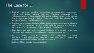 The Case for EI
 Study of 11 American presidents – 6 qualities – communication, organization,
political skill, vision, cognitive style and Emotional Intelligence. The
Differentiator among these qualities which differentiated the successful such as
The Roosevelt, Kennedy and Reagan from Unsuccessful like Johnson, Carter
and Nixon was Emotional Intelligence
 The Director of Harvard Business School found the competencies the school is
looking for , in those who apply for their MBA programme are “Empathy,
Rapport and Cooperation and not just academic competence.
 Sales Executives with high Emotional Intelligence performed better than
Executives with low Emotional Intelligence proved the Researches.
 In a study conducted among 500 companies including
IBM, Pepsi Co and British Airways, Goleman (1998a) found that El competencies
explained more than 80% of executive job performance.
( listed from OB text book by Robbins & Judge):
 