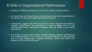 EI Skills in Organizational Performance
 (Goleman (1998b) formulated El in terms of a theory of performance.
 He stated that an El based theory of performance has direct applicability to
the domain of work and organizational effectiveness.
 Researches suggest that about two-thirds of the competencies linked to
superior performance are emotional or social qualities such as self
confidence,flexibility, persistence, empathy and the ability to get along
with others)
 In His series of ‘Inner Game Books’ Timothy Galleway explains performance
in a simple equation, P=p-i, where P is the performance, p is the potential
and ‘i’ is the interferences ( negative attitudes, beliefs and habits that
prevent us from performing well)
 