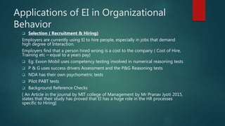 Applications of EI in Organizational
Behavior
 Selection ( Recruitment & Hiring)
Employers are currently using EI to hire people, especially in jobs that demand
high degree of Interaction.
Employers find that a person hired wrong is a cost to the company ( Cost of Hire,
Training etc – equal to a years pay)
 Eg: Exxon Mobil uses competency testing involved in numerical reasoning tests
 P & G uses success drivers Assessment and the P&G Reasoning tests
 NDA has their own psychometric tests
 Pilot PABT tests
 Background Reference Checks
[ An Article in the journal by MIT college of Management by Mr Pranav Jyoti 2015,
states that their study has proved that EI has a huge role in the HR processes
specific to Hiring]
 