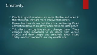 Creativity
 People in good emotions are more flexible and open in
their thinking , they are more creative than others.
 Researches have shown that there is a positive significant
correlation between creativity and Emotional Intelligence
 This affects the cognitive system, changes them. These
changes make individuals to see issues from various
aspects and think deeply and creatively about issues,
Todays work environment is a very volatile one.
 