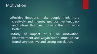 Motivation
 Positive Emotions make people think more
creatively and thereby get positive feedback
and inturn this can motivate them to work
better.
 Study of Impact of EI on motivation,
Empowerment and Organization structure has
found very positive and strong correlation.
 
