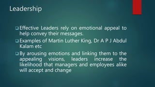 Leadership
 Effective Leaders rely on emotional appeal to
help convey their messages.
 Examples of Martin Luther King, Dr A P J Abdul
Kalam etc
 By arousing emotions and linking them to the
appealing visions, leaders increase the
likelihood that managers and employees alike
will accept and change
 