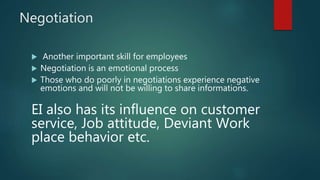 Negotiation
 Another important skill for employees
 Negotiation is an emotional process
 Those who do poorly in negotiations experience negative
emotions and will not be willing to share informations.
EI also has its influence on customer
service, Job attitude, Deviant Work
place behavior etc.
 