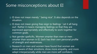 Some misconceptions about EI
 EI does not mean merely “ being nice”. It also depends on the
situation.
 EI does not mean giving free reign to feelings ‘ Let it all hang
out’. Rather it means managing feelings so that they are
expressed appropriately and effectively to work together for
common goals.
 Not gender speficific, Women smarter than men or men
smarter than woman in EI. Each has their own personal profile
of strength and weaknesses.
 Research on men and women have found that women are
more aware of their emotions, show more empathy, and more
adept interpersonally while men are more self confident,
 