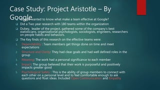 Case Study: Project Aristotle – By
Google Google wanted to know what make a team effective at Google?
 Did a Two year research with 180 teams within the organization
 Dubey, leader of the project, gathered some of the company’s best
statisticians, organizational psychologists, sociologists, engineers, researchers
on people habits and behaviors.
 The Key finds of this research on the effective teams were:
1. Dependability : Team members get things done on time and meet
expectations
2. Structure and Clarity: They had clear goals and had well defined roles in the
group
3. Meaning: The work had a personal significance to each member
4. Impact: The group believed that their work is purposeful and positively
impacts greater good
5. Psychological Safety : This is the ability of group members to connect with
each other on a personal level and to feel comfortable enough to ask
questions and float ideas. Included Open Communication and Empathy
 