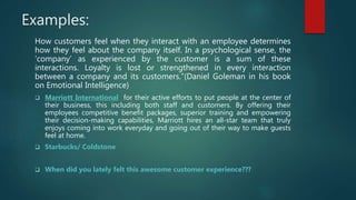 Examples:
How customers feel when they interact with an employee determines
how they feel about the company itself. In a psychological sense, the
‘company’ as experienced by the customer is a sum of these
interactions. Loyalty is lost or strengthened in every interaction
between a company and its customers.”(Daniel Goleman in his book
on Emotional Intelligence)
 Marriott International for their active efforts to put people at the center of
their business, this including both staff and customers. By offering their
employees competitive benefit packages, superior training and empowering
their decision-making capabilities, Marriott hires an all-star team that truly
enjoys coming into work everyday and going out of their way to make guests
feel at home.
 Starbucks/ Coldstone
 When did you lately felt this awesome customer experience???
 