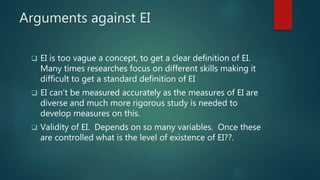 Arguments against EI
 EI is too vague a concept, to get a clear definition of EI.
Many times researches focus on different skills making it
difficult to get a standard definition of EI
 EI can’t be measured accurately as the measures of EI are
diverse and much more rigorous study is needed to
develop measures on this.
 Validity of EI. Depends on so many variables. Once these
are controlled what is the level of existence of EI??.
 