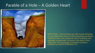 Parable of a Hole – A Golden Heart
GRATITUDE -- Giving thanks may help overall well-being
and goal attainment, says UC Davis psychology professor
Robert Emmons, who studies the role of motivation and
spirituality in personality. Emmons is the author of the
1999 book "The Psychology of Ultimate Concerns,"
published by Guilford Publications Inc.
 