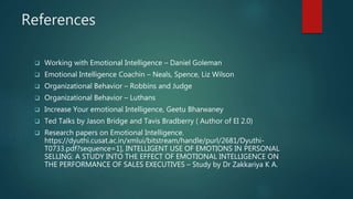 References
 Working with Emotional Intelligence – Daniel Goleman
 Emotional Intelligence Coachin – Neals, Spence, Liz Wilson
 Organizational Behavior – Robbins and Judge
 Organizational Behavior – Luthans
 Increase Your emotional Intelligence, Geetu Bharwaney
 Ted Talks by Jason Bridge and Tavis Bradberry ( Author of EI 2.0)
 Research papers on Emotional Intelligence.
https://dyuthi.cusat.ac.in/xmlui/bitstream/handle/purl/2681/Dyuthi-
T0733.pdf?sequence=1], INTELLIGENT USE OF EMOTIONS IN PERSONAL
SELLING: A STUDY INTO THE EFFECT OF EMOTIONAL INTELLIGENCE ON
THE PERFORMANCE OF SALES EXECUTIVES – Study by Dr Zakkariya K A.
 