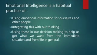 Emotional Intelligence is a habitual
practice of :
 Using emotional information for ourselves and
other people
 Integrating this with our thinking
 Using these in our decision making to help us
get what we want from the immediate
situation and from life in general.
 