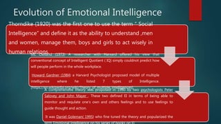 Evolution of Emotional Intelligence
Thorndike (1920) was the first one to use the term “ Social
Intelligence” and define it as the ability to understand ,men
and women, manage them, boys and girls to act wisely in
human relations.Mc Clelland (1973) A researcher with Harvard offered his view that
conventional concept of Intelligent Quotient ( IQ) simply couldnot predict how
will people perform in the whole workplace.
Howard Gardner (1984) a Harvard Psychologist proposed model of multiple
intelligence where he listed 7 types of Intelligence.
[https://en.wikipedia.org/wiki/Theory_of_multiple_intelligences]
A comprehensive theory was proposed in 1990 by two psychologists Peter
Salovey and John Mayer . These two defined EI in terms of being able to
monitor and requlate one’s own and others feelings and to use feelings to
guide thought and action.
It was Daniel Goleman( 1995) who fine tuned the theory and popularized the
 