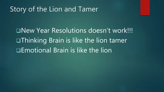 Story of the Lion and Tamer
New Year Resolutions doesn’t work!!!
Thinking Brain is like the lion tamer
Emotional Brain is like the lion
 