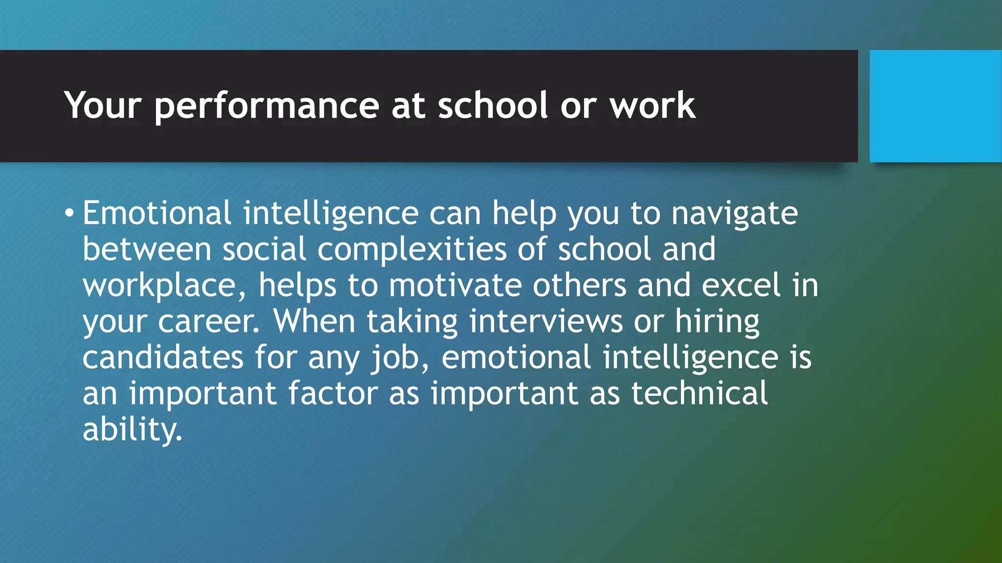 Your performance at school or work
• Emotional intelligence can help you to navigate
between social complexities of school and
workplace, helps to motivate others and excel in
your career. When taking interviews or hiring
candidates for any job, emotional intelligence is
an important factor as important as technical
ability.
 