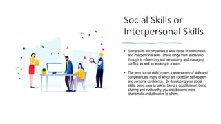 Social Skills or
Interpersonal Skills
• Social skills encompasses a wide range of relationship
and interpersonal skills. These range from leadership
through to influencing and persuading, and managing
conflict, as well as working in a team.
• The term ‘social skills’ covers a wide variety of skills and
competencies, many of which are rooted in self-esteem
and personal confidence. By developing your social
skills, being easy to talk to, being a good listener, being
sharing and trustworthy, you also become more
charismatic and attractive to others.
 